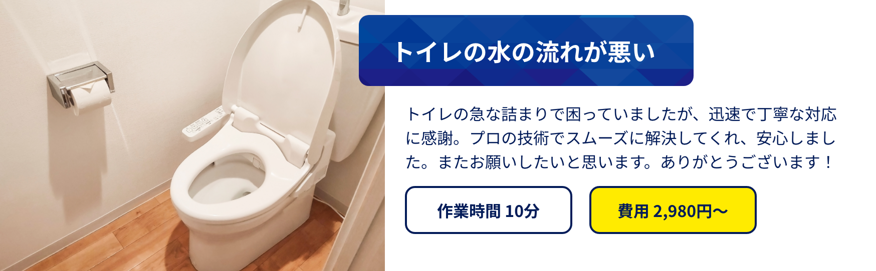 トイレの急な詰まりで困っていましたが、迅速で丁寧な対応に感謝。プロの技術でスムーズに解決してくれ、安心しました。またお願いしたいと思います。ありがとうございます！