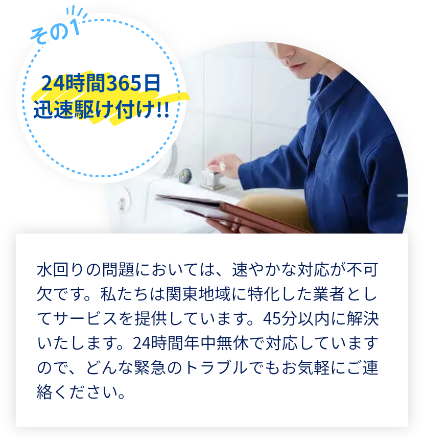 水回りの問題においては、速やかな対応が不可欠です。私たちは関東地域に特化した業者としてサービスを提供しています。45分以内に解決いたします。年中無休で対応していますので、どんな緊急のトラブルでもお気軽にご連絡ください。