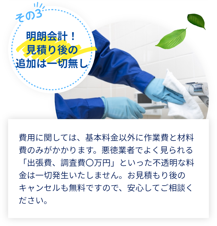 費用に関しては、基本料金以外に作業費と材料費のみがかかります。悪徳業者でよく見られる「出張費、調査費〇万円」といった不透明な料金は一切発生いたしません。お見積もり後のキャンセルも無料ですので、安心してご相談ください。